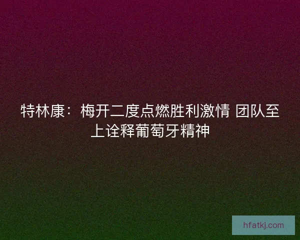 特林康:梅开二度点燃胜利激情 团队至上诠释葡萄牙精神 特林康:梅开二度点燃胜利激情 团队至上诠释葡萄牙精神