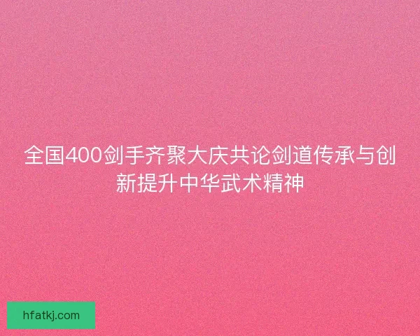 全国400剑手齐聚大庆共论剑道传承与创新提升中华武术精神