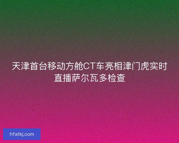 天津首台移动方舱CT车亮相津门虎实时直播萨尔瓦多检查