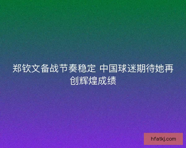 郑钦文备战节奏稳定 中国球迷期待她再创辉煌成绩