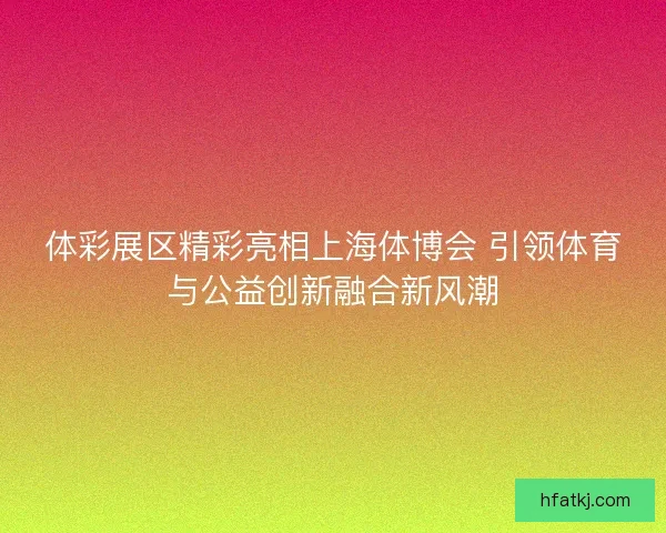体彩展区精彩亮相上海体博会 引领体育与公益创新融合新风潮