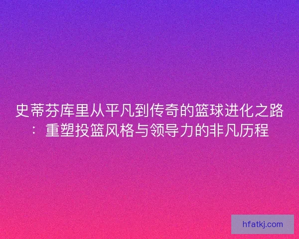 史蒂芬库里从平凡到传奇的篮球进化之路：重塑投篮风格与领导力的非凡历程