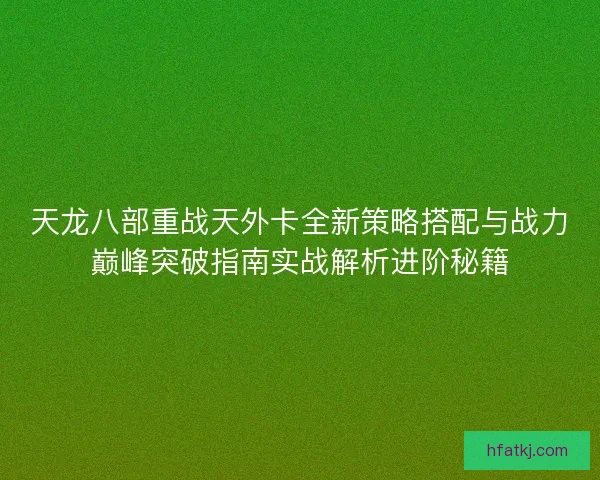天龙八部重战天外卡全新策略搭配与战力巅峰突破指南实战解析进阶秘籍