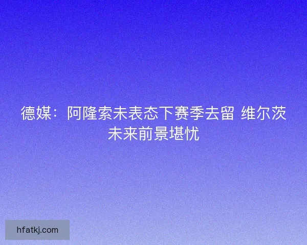 德媒:阿隆索未表态下赛季去留 维尔茨未来前景堪忧 德媒:阿隆索未表态下赛季去留 维尔茨未来前景堪忧