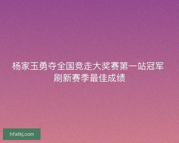 杨家玉勇夺全国竞走大奖赛第一站冠军 刷新赛季最佳成绩
