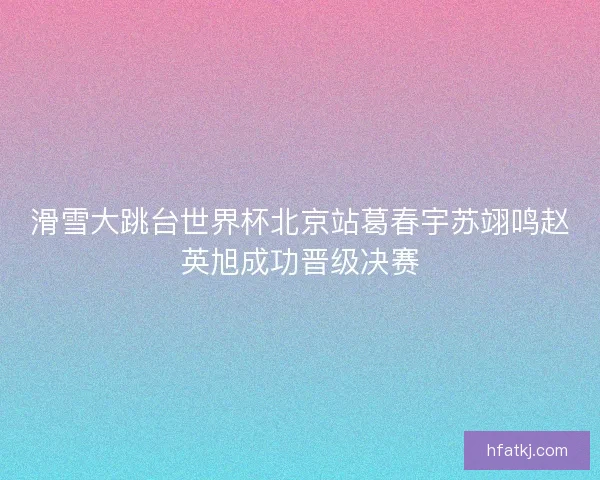 滑雪大跳台世界杯北京站葛春宇苏翊鸣赵英旭成功晋级决赛
