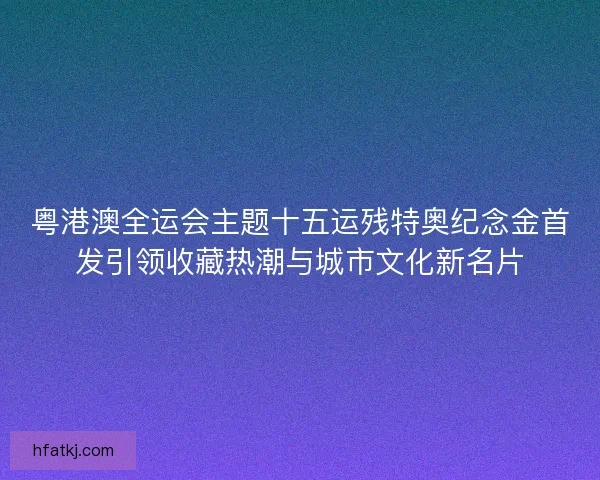 粤港澳全运会主题十五运残特奥纪念金首发引领收藏热潮与城市文化新名片