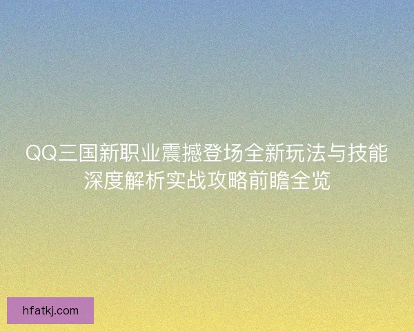 QQ三国新职业震撼登场全新玩法与技能深度解析实战攻略前瞻全览