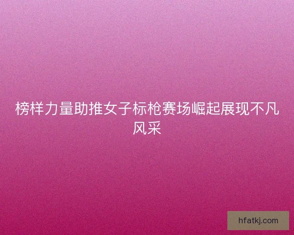 榜样力量助推女子标枪赛场崛起展现不凡风采
