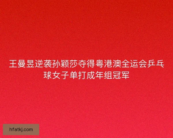 王曼昱逆袭孙颖莎夺得粤港澳全运会乒乓球女子单打成年组冠军 王曼昱逆袭孙颖莎夺得粤港澳全运会乒乓球女子单打成年组冠军