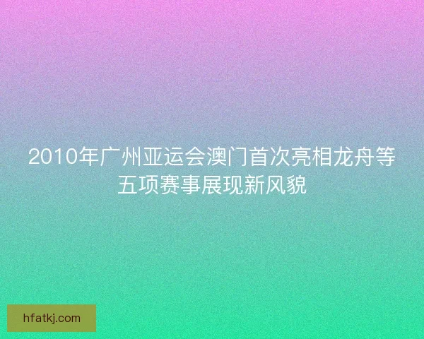 2010年广州亚运会澳门首次亮相龙舟等五项赛事展现新风貌