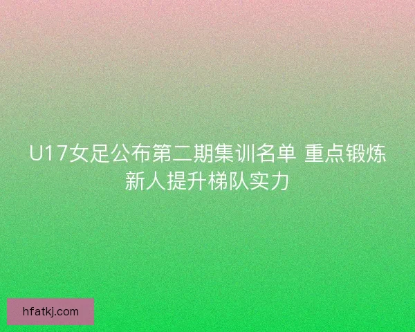 U17女足公布第二期集训名单 重点锻炼新人提升梯队实力