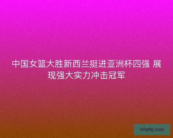 中国女篮大胜新西兰挺进亚洲杯四强 展现强大实力冲击冠军