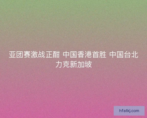 亚团赛激战正酣 中国香港首胜 中国台北力克新加坡