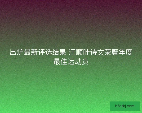 出炉最新评选结果 汪顺叶诗文荣膺年度最佳运动员