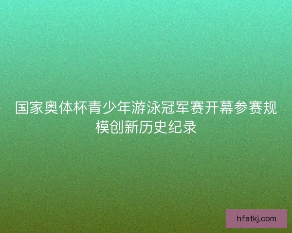 国家奥体杯青少年游泳冠军赛开幕参赛规模创新历史纪录