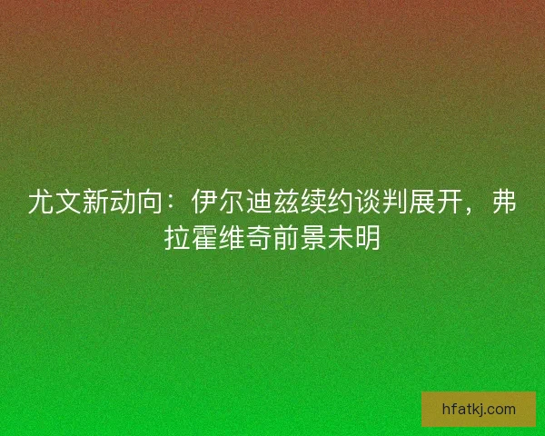 尤文新动向：伊尔迪兹续约谈判展开，弗拉霍维奇前景未明
