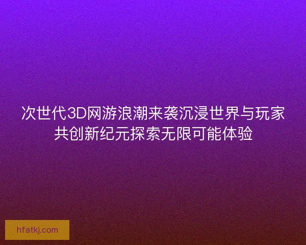 次世代3D网游浪潮来袭沉浸世界与玩家共创新纪元探索无限可能体验