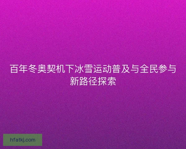 百年冬奥契机下冰雪运动普及与全民参与新路径探索