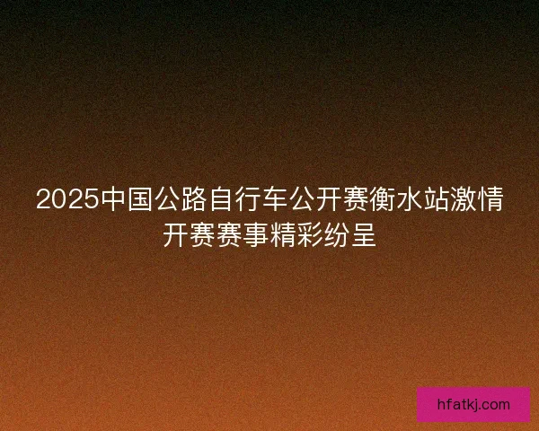 2025中国公路自行车公开赛衡水站激情开赛赛事精彩纷呈