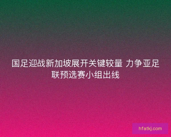 国足迎战新加坡展开关键较量 力争亚足联预选赛小组出线