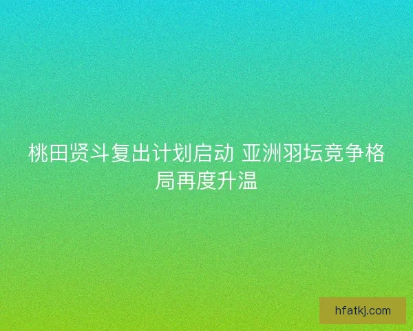 桃田贤斗复出计划启动 亚洲羽坛竞争格局再度升温