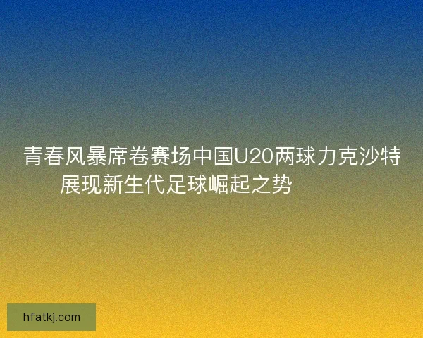 青春风暴席卷赛场中国U20两球力克沙特展现新生代足球崛起之势 ⚽🇨🇳