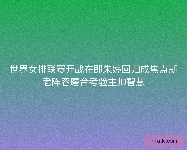 世界女排联赛开战在即朱婷回归成焦点新老阵容磨合考验主帅智慧