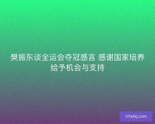 樊振东谈全运会夺冠感言 感谢国家培养给予机会与支持 樊振东谈全运会夺冠感言 感谢国家培养给予机会与支持