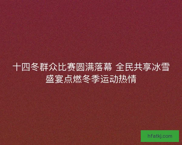 十四冬群众比赛圆满落幕 全民共享冰雪盛宴点燃冬季运动热情