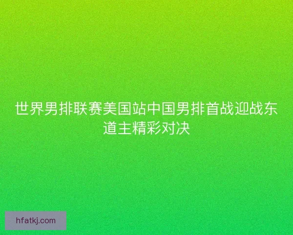 世界男排联赛美国站中国男排首战迎战东道主精彩对决 世界男排联赛美国站中国男排首战迎战东道主精彩对决