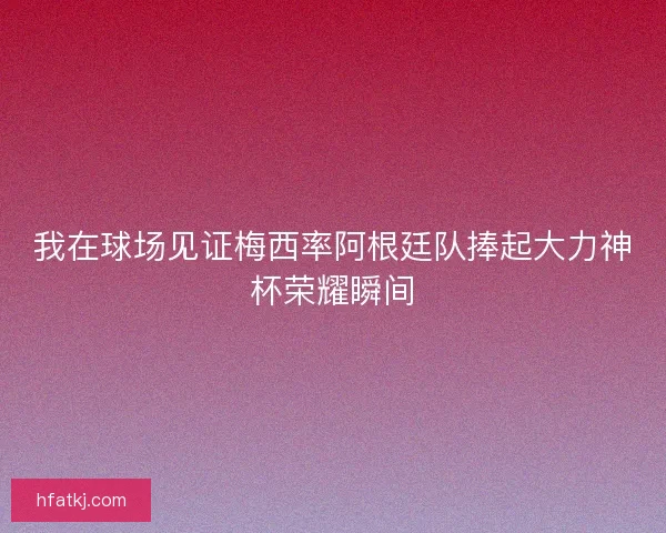 我在球场见证梅西率阿根廷队捧起大力神杯荣耀瞬间