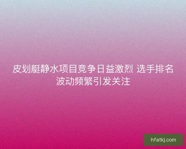 皮划艇静水项目竞争日益激烈 选手排名波动频繁引发关注