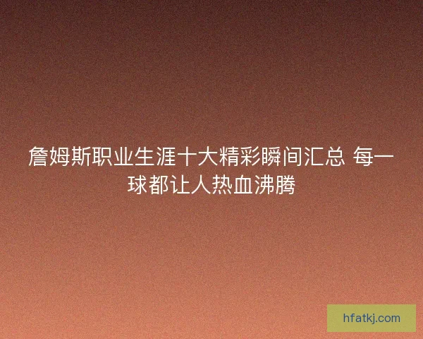 詹姆斯职业生涯十大精彩瞬间汇总 每一球都让人热血沸腾 詹姆斯职业生涯十大精彩瞬间汇总 每一球都让人热血沸腾
