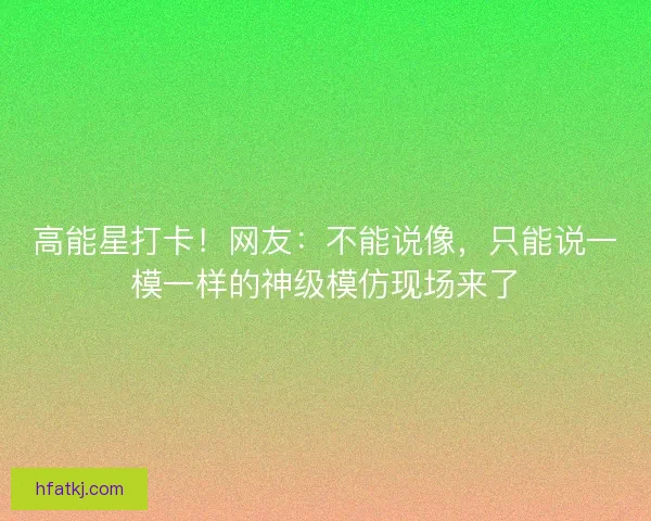 高能星打卡！网友：不能说像，只能说一模一样的神级模仿现场来了